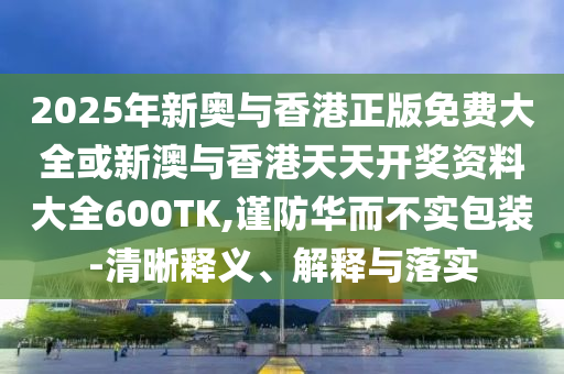 2025年新奧與香港正版免費(fèi)大全或新澳與香港天天開獎(jiǎng)資料大全600TK,謹(jǐn)防華而不實(shí)包裝-清晰釋義、解釋與落實(shí)