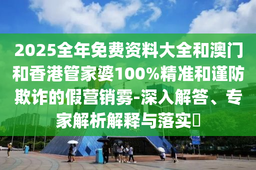 2025全年免費資料大全和澳門和香港管家婆100%精準和謹防欺詐的假營銷霧-深入解答、專家解析解釋與落實?