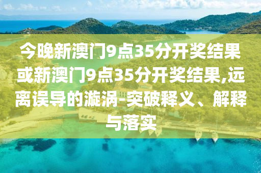 今晚新澳門9點35分開獎結果或新澳門9點35分開獎結果,遠離誤導的漩渦-突破釋義、解釋與落實