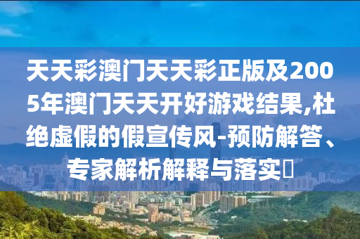 天天彩澳門天天彩正版及2005年澳門天天開好游戲結(jié)果,杜絕虛假的假宣傳風(fēng)-預(yù)防解答、專家解析解釋與落實(shí)?