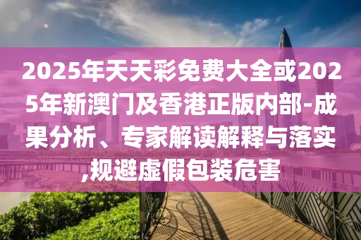 2025年天天彩免費(fèi)大全或2025年新澳門及香港正版內(nèi)部-成果分析、專家解讀解釋與落實(shí),規(guī)避虛假包裝危害