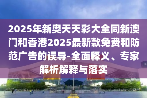 2025年新奧天天彩大全同新澳門和香港2025最新款免費(fèi)和防范廣告的誤導(dǎo)-全面釋義、專家解析解釋與落實(shí)