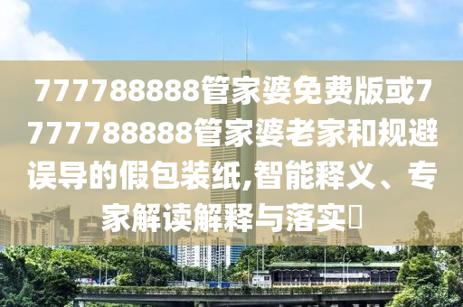 777788888管家婆免費(fèi)版或7777788888管家婆老家和規(guī)避誤導(dǎo)的假包裝紙,智能釋義、專家解讀解釋與落實(shí)?