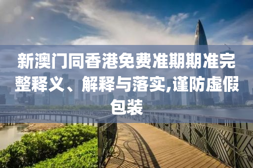 新澳門同香港免費(fèi)準(zhǔn)期期準(zhǔn)完整釋義、解釋與落實(shí),謹(jǐn)防虛假包裝