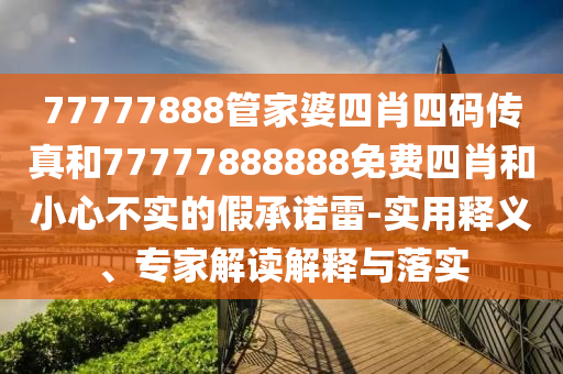 77777888管家婆四肖四碼傳真和77777888888免費(fèi)四肖和小心不實(shí)的假承諾雷-實(shí)用釋義、專(zhuān)家解讀解釋與落實(shí)