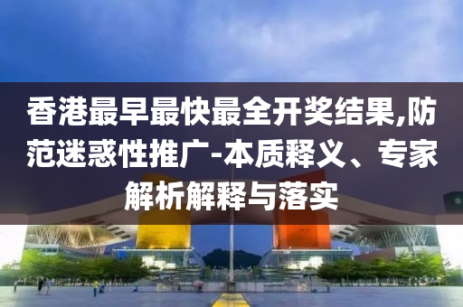 香港最早最快最全開(kāi)獎(jiǎng)結(jié)果,防范迷惑性推廣-本質(zhì)釋義、專(zhuān)家解析解釋與落實(shí)