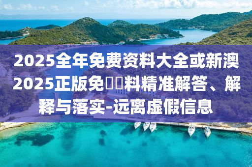 2025全年免費(fèi)資料大全或新澳2025正版免費(fèi)資料精準(zhǔn)解答、解釋與落實(shí)-遠(yuǎn)離虛假信息
